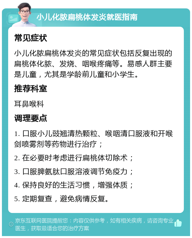 小儿化脓扁桃体发炎就医指南 常见症状 小儿化脓扁桃体发炎的常见症状包括反复出现的扁桃体化脓、发烧、咽喉疼痛等。易感人群主要是儿童，尤其是学龄前儿童和小学生。 推荐科室 耳鼻喉科 调理要点 1. 口服小儿豉翘清热颗粒、喉咽清口服液和开喉剑喷雾剂等药物进行治疗； 2. 在必要时考虑进行扁桃体切除术； 3. 口服脾氨肽口服溶液调节免疫力； 4. 保持良好的生活习惯，增强体质； 5. 定期复查，避免病情反复。