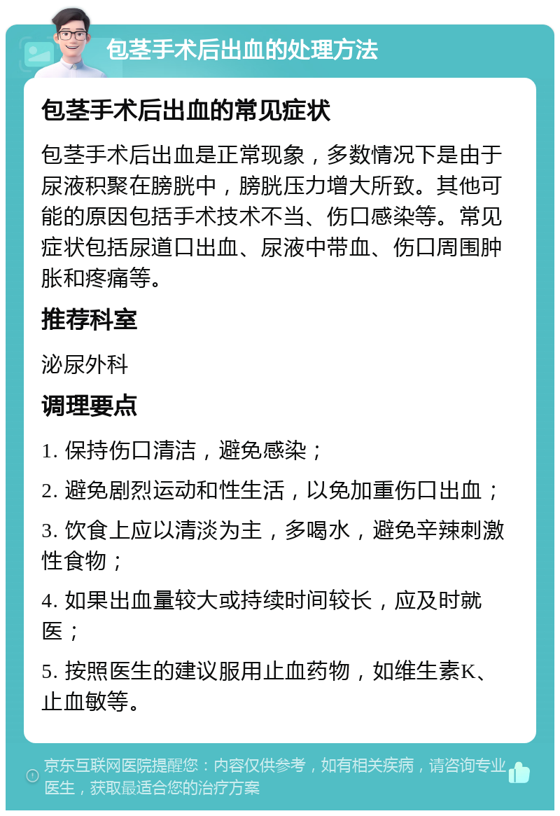 包茎手术后出血的处理方法 包茎手术后出血的常见症状 包茎手术后出血是正常现象，多数情况下是由于尿液积聚在膀胱中，膀胱压力增大所致。其他可能的原因包括手术技术不当、伤口感染等。常见症状包括尿道口出血、尿液中带血、伤口周围肿胀和疼痛等。 推荐科室 泌尿外科 调理要点 1. 保持伤口清洁，避免感染； 2. 避免剧烈运动和性生活，以免加重伤口出血； 3. 饮食上应以清淡为主，多喝水，避免辛辣刺激性食物； 4. 如果出血量较大或持续时间较长，应及时就医； 5. 按照医生的建议服用止血药物，如维生素K、止血敏等。