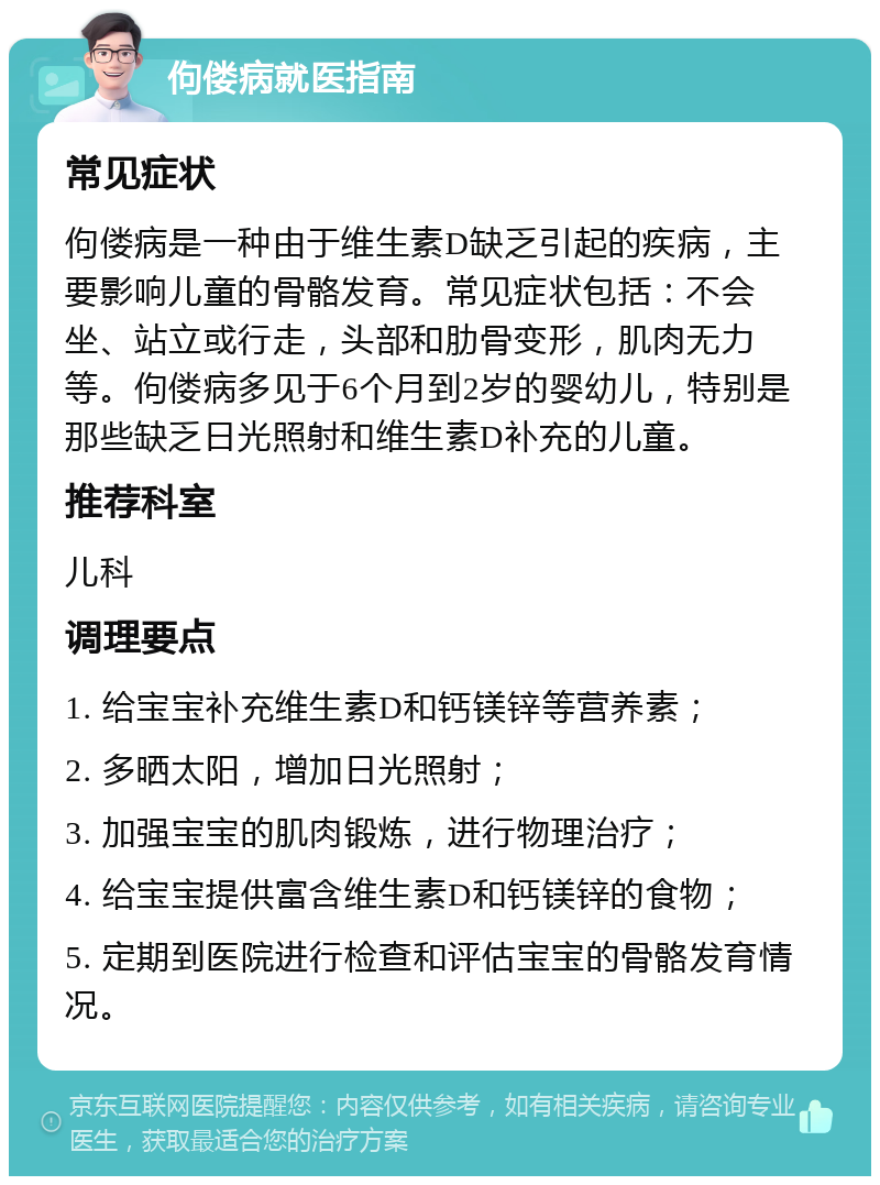 佝偻病就医指南 常见症状 佝偻病是一种由于维生素D缺乏引起的疾病，主要影响儿童的骨骼发育。常见症状包括：不会坐、站立或行走，头部和肋骨变形，肌肉无力等。佝偻病多见于6个月到2岁的婴幼儿，特别是那些缺乏日光照射和维生素D补充的儿童。 推荐科室 儿科 调理要点 1. 给宝宝补充维生素D和钙镁锌等营养素； 2. 多晒太阳，增加日光照射； 3. 加强宝宝的肌肉锻炼，进行物理治疗； 4. 给宝宝提供富含维生素D和钙镁锌的食物； 5. 定期到医院进行检查和评估宝宝的骨骼发育情况。