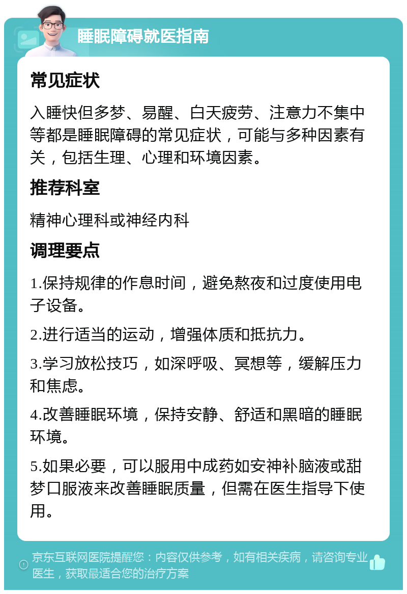 睡眠障碍就医指南 常见症状 入睡快但多梦、易醒、白天疲劳、注意力不集中等都是睡眠障碍的常见症状，可能与多种因素有关，包括生理、心理和环境因素。 推荐科室 精神心理科或神经内科 调理要点 1.保持规律的作息时间，避免熬夜和过度使用电子设备。 2.进行适当的运动，增强体质和抵抗力。 3.学习放松技巧，如深呼吸、冥想等，缓解压力和焦虑。 4.改善睡眠环境，保持安静、舒适和黑暗的睡眠环境。 5.如果必要，可以服用中成药如安神补脑液或甜梦口服液来改善睡眠质量，但需在医生指导下使用。