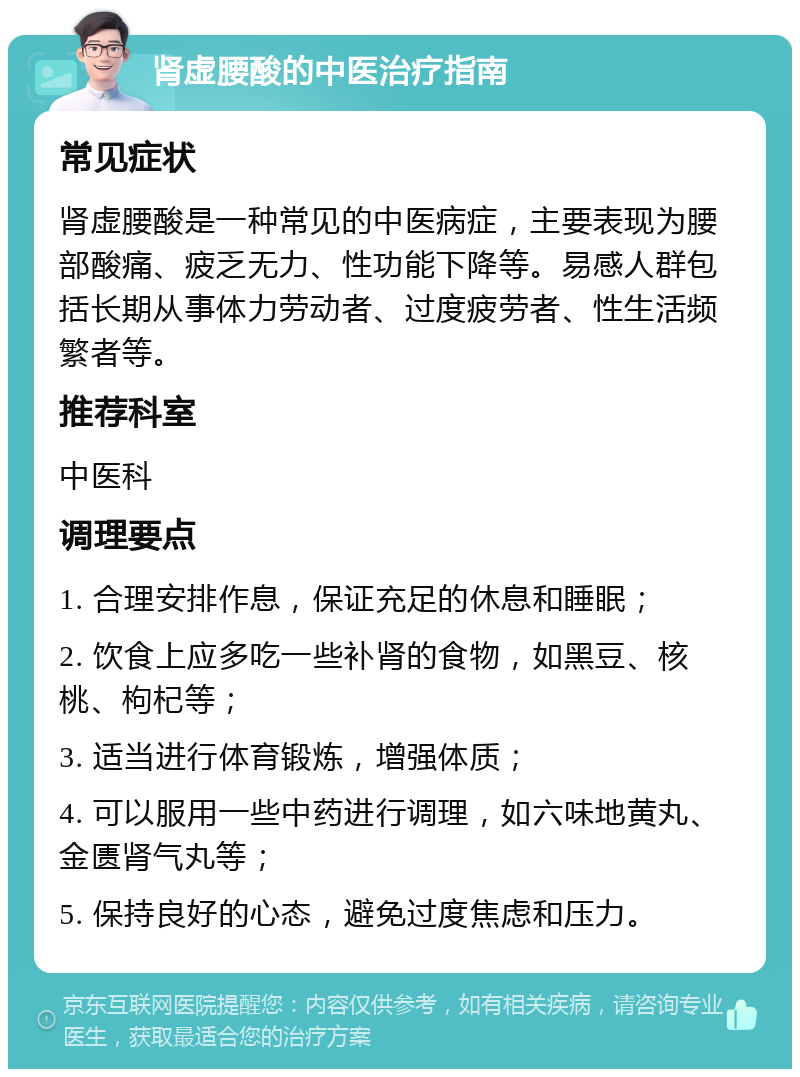 肾虚腰酸的中医治疗指南 常见症状 肾虚腰酸是一种常见的中医病症，主要表现为腰部酸痛、疲乏无力、性功能下降等。易感人群包括长期从事体力劳动者、过度疲劳者、性生活频繁者等。 推荐科室 中医科 调理要点 1. 合理安排作息，保证充足的休息和睡眠； 2. 饮食上应多吃一些补肾的食物，如黑豆、核桃、枸杞等； 3. 适当进行体育锻炼，增强体质； 4. 可以服用一些中药进行调理，如六味地黄丸、金匮肾气丸等； 5. 保持良好的心态，避免过度焦虑和压力。