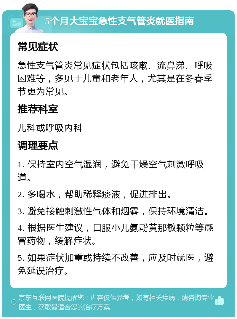 5个月大宝宝急性支气管炎就医指南 常见症状 急性支气管炎常见症状包括咳嗽、流鼻涕、呼吸困难等，多见于儿童和老年人，尤其是在冬春季节更为常见。 推荐科室 儿科或呼吸内科 调理要点 1. 保持室内空气湿润，避免干燥空气刺激呼吸道。 2. 多喝水，帮助稀释痰液，促进排出。 3. 避免接触刺激性气体和烟雾，保持环境清洁。 4. 根据医生建议，口服小儿氨酚黄那敏颗粒等感冒药物，缓解症状。 5. 如果症状加重或持续不改善，应及时就医，避免延误治疗。