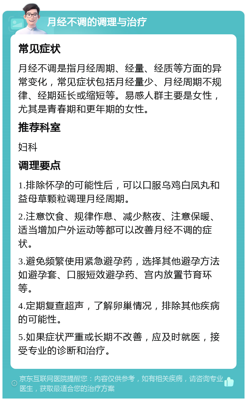 月经不调的调理与治疗 常见症状 月经不调是指月经周期、经量、经质等方面的异常变化，常见症状包括月经量少、月经周期不规律、经期延长或缩短等。易感人群主要是女性，尤其是青春期和更年期的女性。 推荐科室 妇科 调理要点 1.排除怀孕的可能性后，可以口服乌鸡白凤丸和益母草颗粒调理月经周期。 2.注意饮食、规律作息、减少熬夜、注意保暖、适当增加户外运动等都可以改善月经不调的症状。 3.避免频繁使用紧急避孕药，选择其他避孕方法如避孕套、口服短效避孕药、宫内放置节育环等。 4.定期复查超声，了解卵巢情况，排除其他疾病的可能性。 5.如果症状严重或长期不改善，应及时就医，接受专业的诊断和治疗。