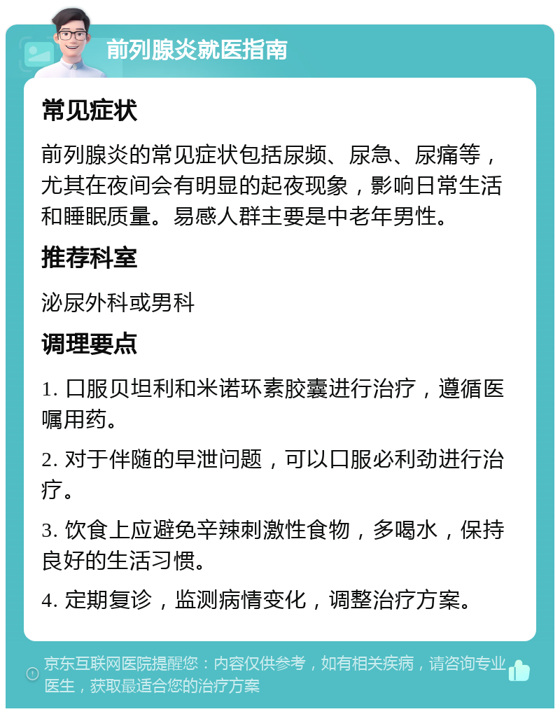 前列腺炎就医指南 常见症状 前列腺炎的常见症状包括尿频、尿急、尿痛等，尤其在夜间会有明显的起夜现象，影响日常生活和睡眠质量。易感人群主要是中老年男性。 推荐科室 泌尿外科或男科 调理要点 1. 口服贝坦利和米诺环素胶囊进行治疗，遵循医嘱用药。 2. 对于伴随的早泄问题，可以口服必利劲进行治疗。 3. 饮食上应避免辛辣刺激性食物，多喝水，保持良好的生活习惯。 4. 定期复诊，监测病情变化，调整治疗方案。