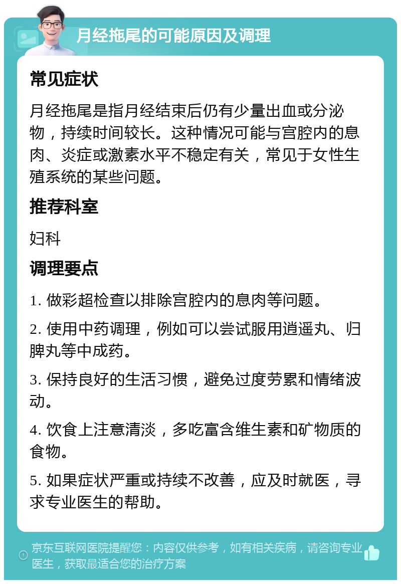 月经拖尾的可能原因及调理 常见症状 月经拖尾是指月经结束后仍有少量出血或分泌物，持续时间较长。这种情况可能与宫腔内的息肉、炎症或激素水平不稳定有关，常见于女性生殖系统的某些问题。 推荐科室 妇科 调理要点 1. 做彩超检查以排除宫腔内的息肉等问题。 2. 使用中药调理，例如可以尝试服用逍遥丸、归脾丸等中成药。 3. 保持良好的生活习惯，避免过度劳累和情绪波动。 4. 饮食上注意清淡，多吃富含维生素和矿物质的食物。 5. 如果症状严重或持续不改善，应及时就医，寻求专业医生的帮助。