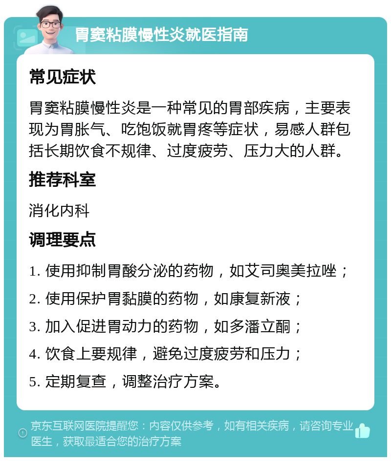 胃窦粘膜慢性炎就医指南 常见症状 胃窦粘膜慢性炎是一种常见的胃部疾病，主要表现为胃胀气、吃饱饭就胃疼等症状，易感人群包括长期饮食不规律、过度疲劳、压力大的人群。 推荐科室 消化内科 调理要点 1. 使用抑制胃酸分泌的药物，如艾司奥美拉唑； 2. 使用保护胃黏膜的药物，如康复新液； 3. 加入促进胃动力的药物，如多潘立酮； 4. 饮食上要规律，避免过度疲劳和压力； 5. 定期复查，调整治疗方案。