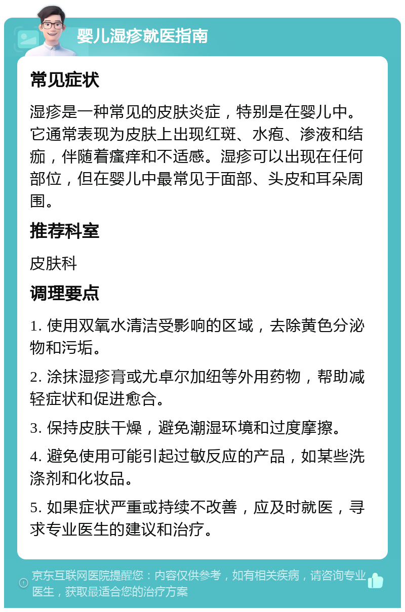 婴儿湿疹就医指南 常见症状 湿疹是一种常见的皮肤炎症，特别是在婴儿中。它通常表现为皮肤上出现红斑、水疱、渗液和结痂，伴随着瘙痒和不适感。湿疹可以出现在任何部位，但在婴儿中最常见于面部、头皮和耳朵周围。 推荐科室 皮肤科 调理要点 1. 使用双氧水清洁受影响的区域，去除黄色分泌物和污垢。 2. 涂抹湿疹膏或尤卓尔加纽等外用药物，帮助减轻症状和促进愈合。 3. 保持皮肤干燥，避免潮湿环境和过度摩擦。 4. 避免使用可能引起过敏反应的产品，如某些洗涤剂和化妆品。 5. 如果症状严重或持续不改善，应及时就医，寻求专业医生的建议和治疗。