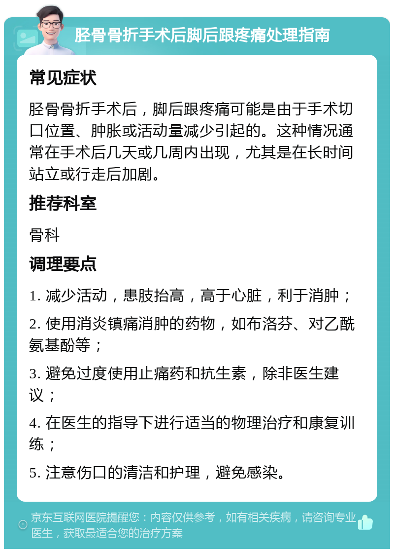 胫骨骨折手术后脚后跟疼痛处理指南 常见症状 胫骨骨折手术后，脚后跟疼痛可能是由于手术切口位置、肿胀或活动量减少引起的。这种情况通常在手术后几天或几周内出现，尤其是在长时间站立或行走后加剧。 推荐科室 骨科 调理要点 1. 减少活动，患肢抬高，高于心脏，利于消肿； 2. 使用消炎镇痛消肿的药物，如布洛芬、对乙酰氨基酚等； 3. 避免过度使用止痛药和抗生素，除非医生建议； 4. 在医生的指导下进行适当的物理治疗和康复训练； 5. 注意伤口的清洁和护理，避免感染。