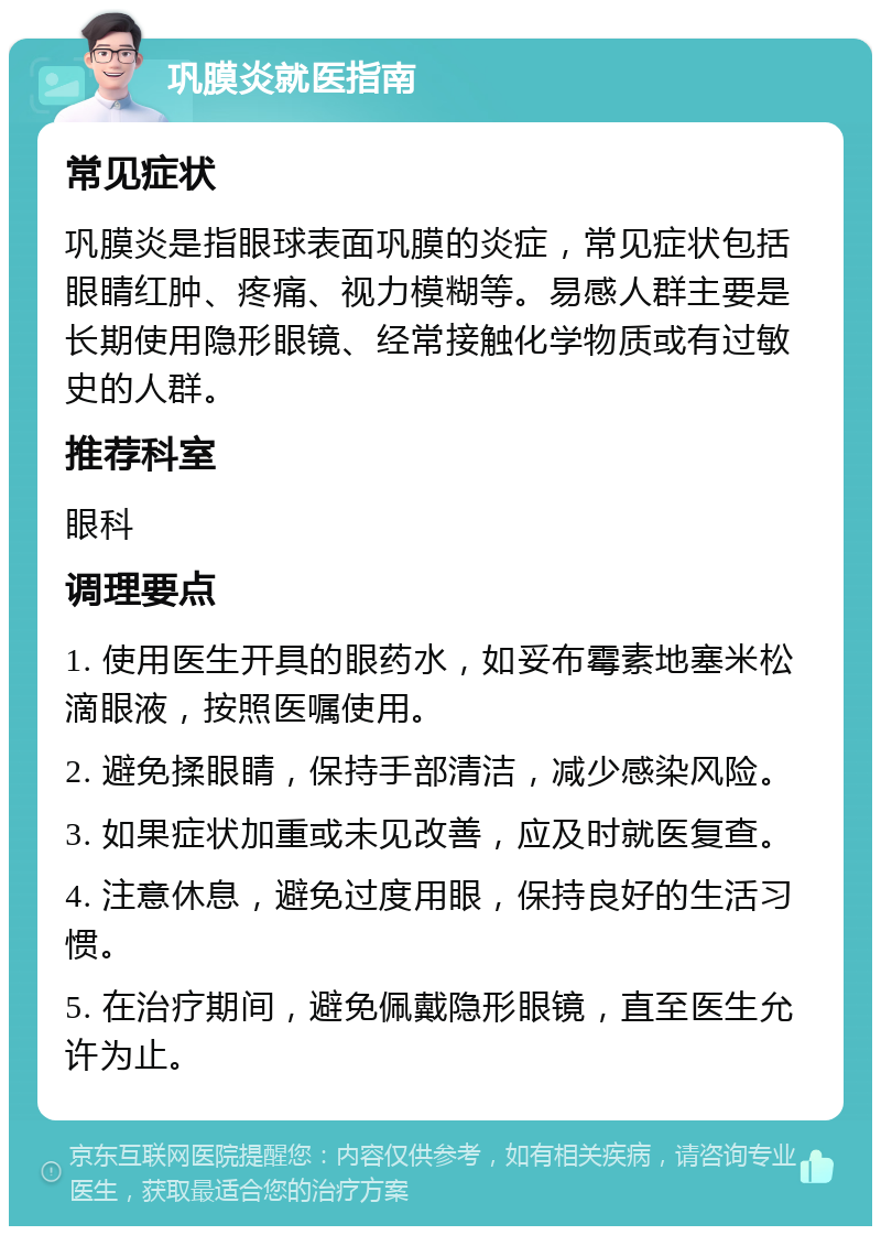 巩膜炎就医指南 常见症状 巩膜炎是指眼球表面巩膜的炎症，常见症状包括眼睛红肿、疼痛、视力模糊等。易感人群主要是长期使用隐形眼镜、经常接触化学物质或有过敏史的人群。 推荐科室 眼科 调理要点 1. 使用医生开具的眼药水，如妥布霉素地塞米松滴眼液，按照医嘱使用。 2. 避免揉眼睛，保持手部清洁，减少感染风险。 3. 如果症状加重或未见改善，应及时就医复查。 4. 注意休息，避免过度用眼，保持良好的生活习惯。 5. 在治疗期间，避免佩戴隐形眼镜，直至医生允许为止。