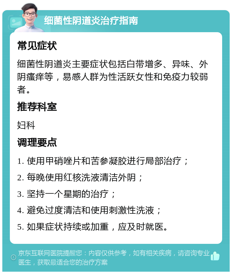 细菌性阴道炎治疗指南 常见症状 细菌性阴道炎主要症状包括白带增多、异味、外阴瘙痒等，易感人群为性活跃女性和免疫力较弱者。 推荐科室 妇科 调理要点 1. 使用甲硝唑片和苦参凝胶进行局部治疗； 2. 每晚使用红核洗液清洁外阴； 3. 坚持一个星期的治疗； 4. 避免过度清洁和使用刺激性洗液； 5. 如果症状持续或加重，应及时就医。