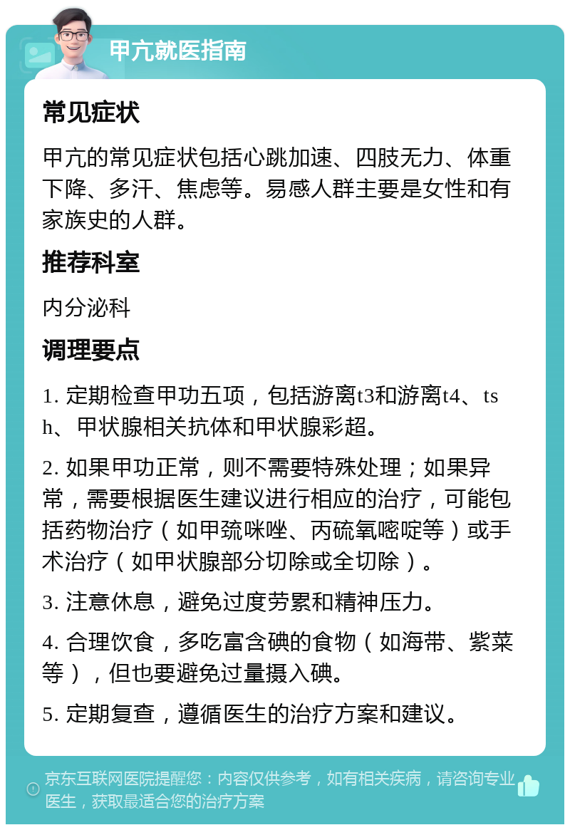 甲亢就医指南 常见症状 甲亢的常见症状包括心跳加速、四肢无力、体重下降、多汗、焦虑等。易感人群主要是女性和有家族史的人群。 推荐科室 内分泌科 调理要点 1. 定期检查甲功五项，包括游离t3和游离t4、tsh、甲状腺相关抗体和甲状腺彩超。 2. 如果甲功正常，则不需要特殊处理；如果异常，需要根据医生建议进行相应的治疗，可能包括药物治疗（如甲巯咪唑、丙硫氧嘧啶等）或手术治疗（如甲状腺部分切除或全切除）。 3. 注意休息，避免过度劳累和精神压力。 4. 合理饮食，多吃富含碘的食物（如海带、紫菜等），但也要避免过量摄入碘。 5. 定期复查，遵循医生的治疗方案和建议。