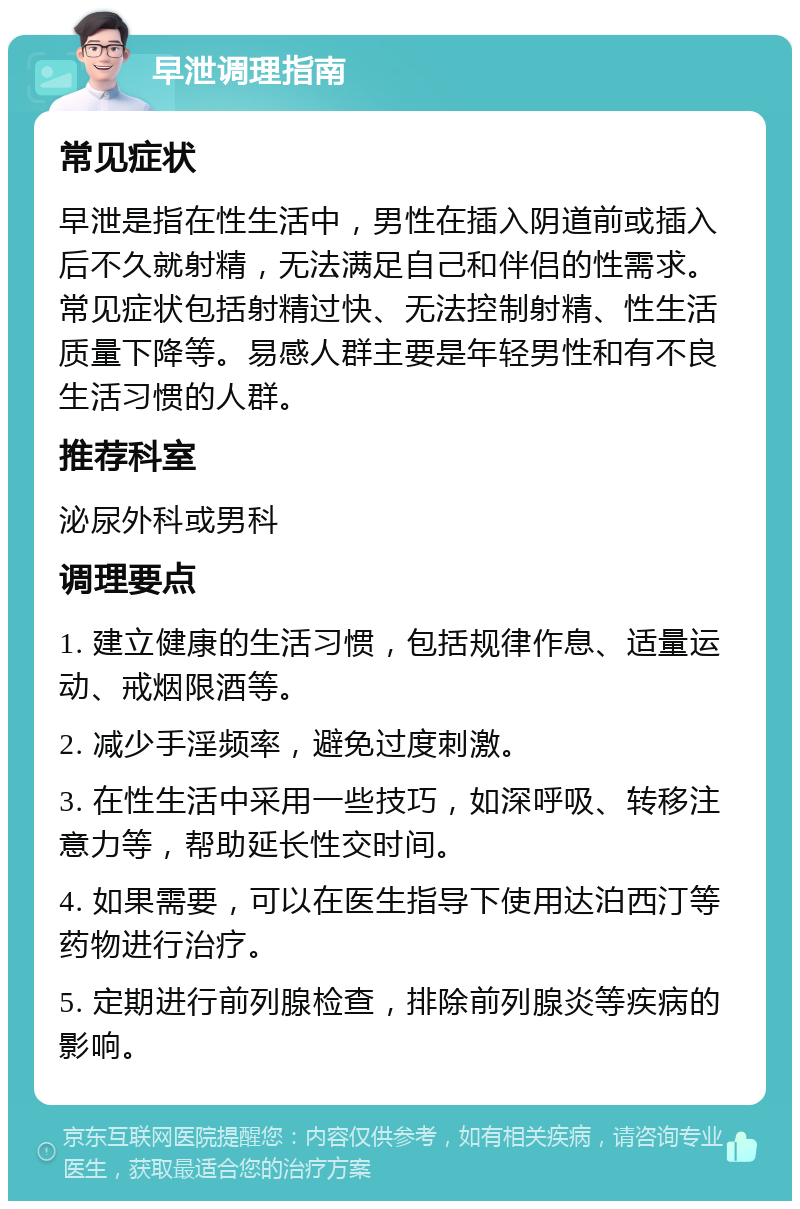 早泄调理指南 常见症状 早泄是指在性生活中，男性在插入阴道前或插入后不久就射精，无法满足自己和伴侣的性需求。常见症状包括射精过快、无法控制射精、性生活质量下降等。易感人群主要是年轻男性和有不良生活习惯的人群。 推荐科室 泌尿外科或男科 调理要点 1. 建立健康的生活习惯，包括规律作息、适量运动、戒烟限酒等。 2. 减少手淫频率，避免过度刺激。 3. 在性生活中采用一些技巧，如深呼吸、转移注意力等，帮助延长性交时间。 4. 如果需要，可以在医生指导下使用达泊西汀等药物进行治疗。 5. 定期进行前列腺检查，排除前列腺炎等疾病的影响。