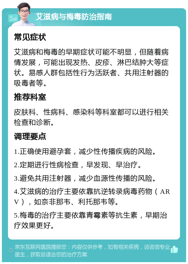 艾滋病与梅毒防治指南 常见症状 艾滋病和梅毒的早期症状可能不明显，但随着病情发展，可能出现发热、皮疹、淋巴结肿大等症状。易感人群包括性行为活跃者、共用注射器的吸毒者等。 推荐科室 皮肤科、性病科、感染科等科室都可以进行相关检查和诊断。 调理要点 1.正确使用避孕套，减少性传播疾病的风险。 2.定期进行性病检查，早发现、早治疗。 3.避免共用注射器，减少血源性传播的风险。 4.艾滋病的治疗主要依靠抗逆转录病毒药物（ARV），如奈非那韦、利托那韦等。 5.梅毒的治疗主要依靠青霉素等抗生素，早期治疗效果更好。