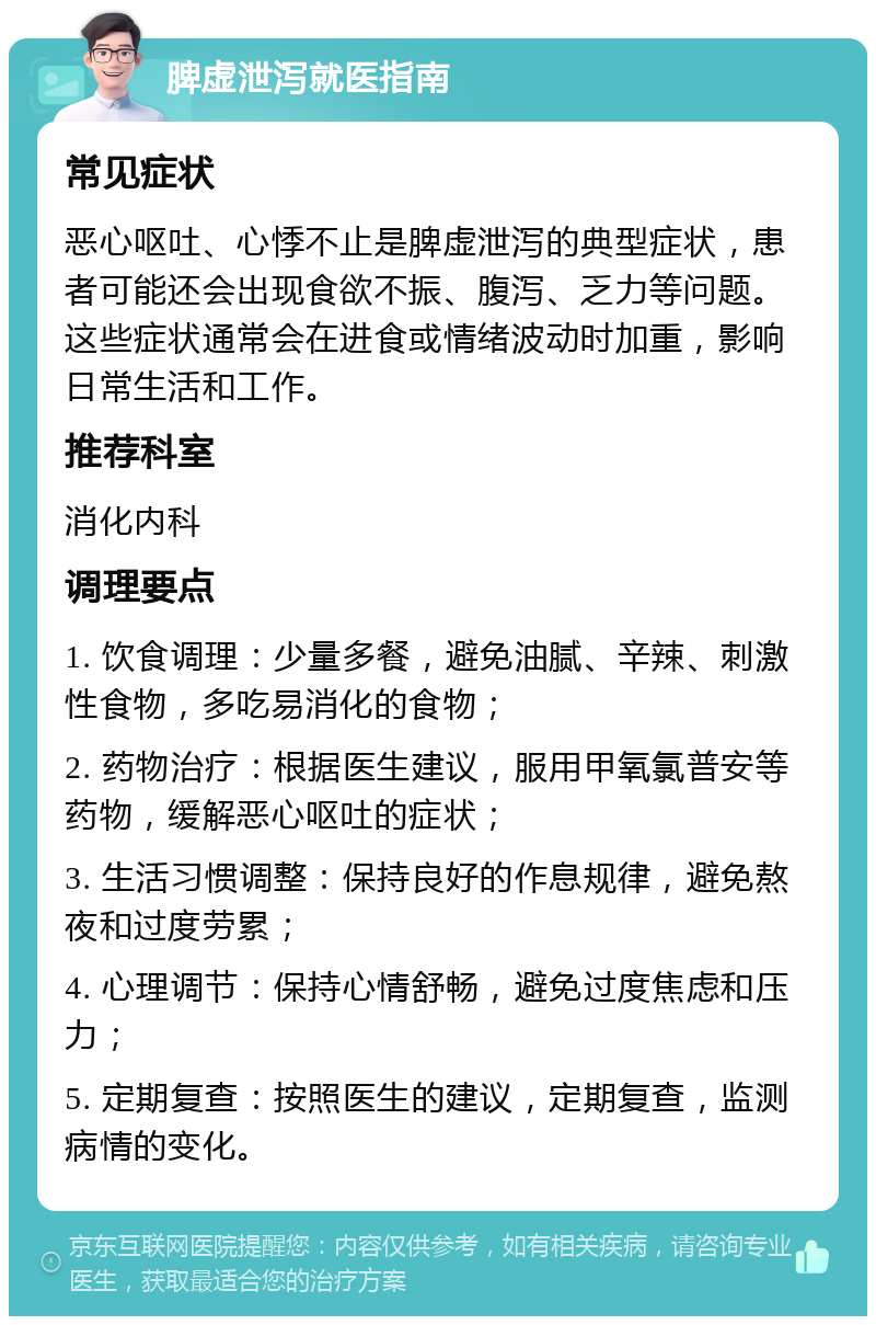 脾虚泄泻就医指南 常见症状 恶心呕吐、心悸不止是脾虚泄泻的典型症状，患者可能还会出现食欲不振、腹泻、乏力等问题。这些症状通常会在进食或情绪波动时加重，影响日常生活和工作。 推荐科室 消化内科 调理要点 1. 饮食调理：少量多餐，避免油腻、辛辣、刺激性食物，多吃易消化的食物； 2. 药物治疗：根据医生建议，服用甲氧氯普安等药物，缓解恶心呕吐的症状； 3. 生活习惯调整：保持良好的作息规律，避免熬夜和过度劳累； 4. 心理调节：保持心情舒畅，避免过度焦虑和压力； 5. 定期复查：按照医生的建议，定期复查，监测病情的变化。