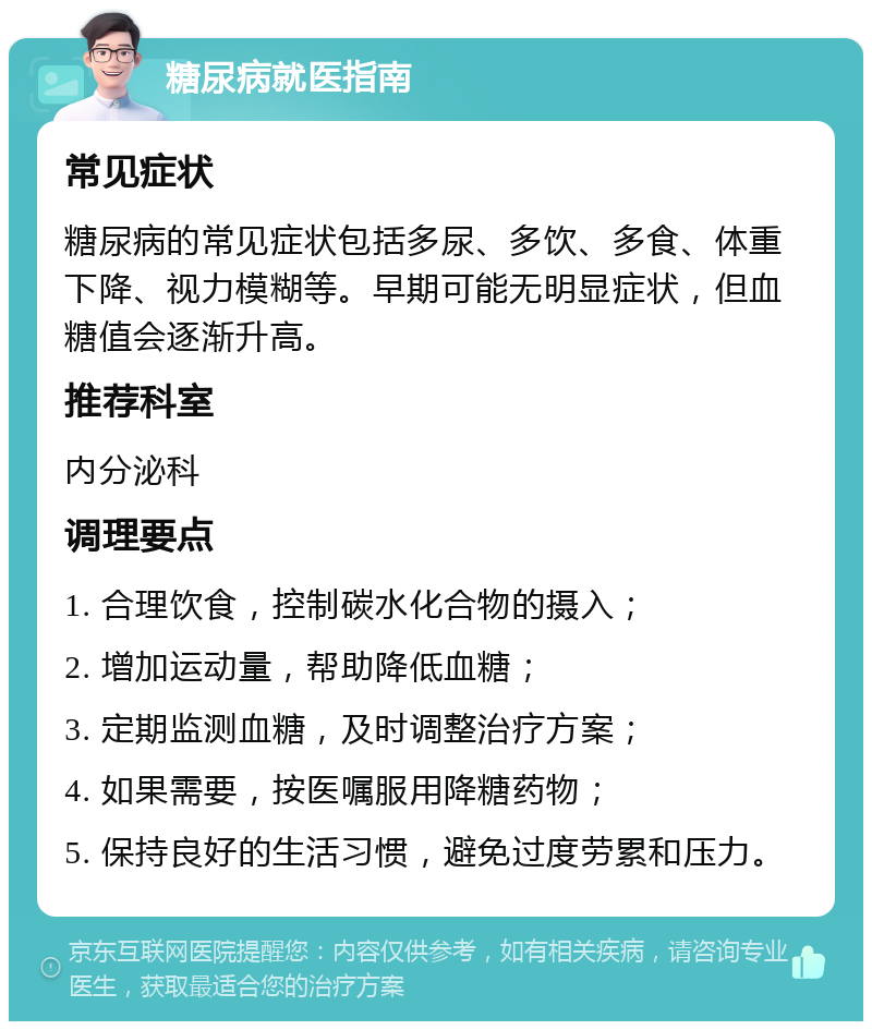 糖尿病就医指南 常见症状 糖尿病的常见症状包括多尿、多饮、多食、体重下降、视力模糊等。早期可能无明显症状，但血糖值会逐渐升高。 推荐科室 内分泌科 调理要点 1. 合理饮食，控制碳水化合物的摄入； 2. 增加运动量，帮助降低血糖； 3. 定期监测血糖，及时调整治疗方案； 4. 如果需要，按医嘱服用降糖药物； 5. 保持良好的生活习惯，避免过度劳累和压力。