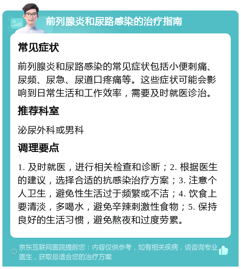 前列腺炎和尿路感染的治疗指南 常见症状 前列腺炎和尿路感染的常见症状包括小便刺痛、尿频、尿急、尿道口疼痛等。这些症状可能会影响到日常生活和工作效率，需要及时就医诊治。 推荐科室 泌尿外科或男科 调理要点 1. 及时就医，进行相关检查和诊断；2. 根据医生的建议，选择合适的抗感染治疗方案；3. 注意个人卫生，避免性生活过于频繁或不洁；4. 饮食上要清淡，多喝水，避免辛辣刺激性食物；5. 保持良好的生活习惯，避免熬夜和过度劳累。