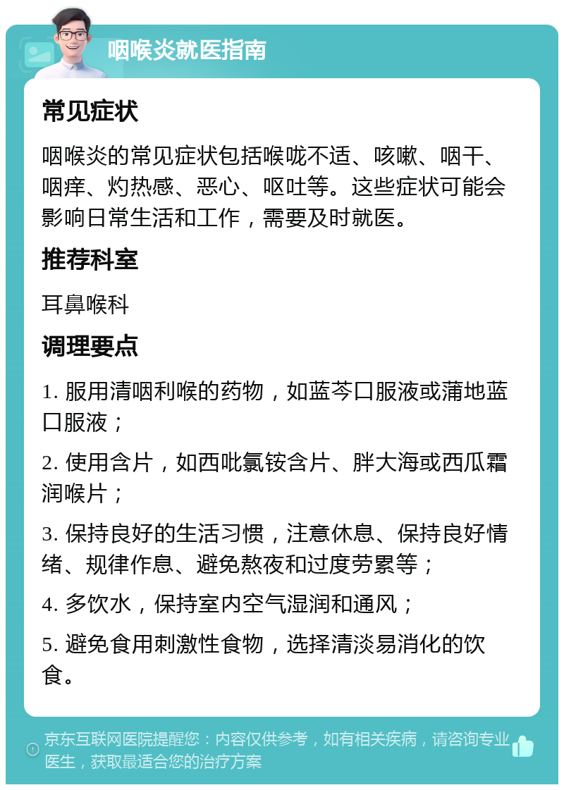 咽喉炎就医指南 常见症状 咽喉炎的常见症状包括喉咙不适、咳嗽、咽干、咽痒、灼热感、恶心、呕吐等。这些症状可能会影响日常生活和工作，需要及时就医。 推荐科室 耳鼻喉科 调理要点 1. 服用清咽利喉的药物，如蓝芩口服液或蒲地蓝口服液； 2. 使用含片，如西吡氯铵含片、胖大海或西瓜霜润喉片； 3. 保持良好的生活习惯，注意休息、保持良好情绪、规律作息、避免熬夜和过度劳累等； 4. 多饮水，保持室内空气湿润和通风； 5. 避免食用刺激性食物，选择清淡易消化的饮食。