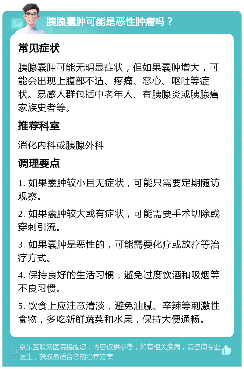 胰腺囊肿可能是恶性肿瘤吗？ 常见症状 胰腺囊肿可能无明显症状，但如果囊肿增大，可能会出现上腹部不适、疼痛、恶心、呕吐等症状。易感人群包括中老年人、有胰腺炎或胰腺癌家族史者等。 推荐科室 消化内科或胰腺外科 调理要点 1. 如果囊肿较小且无症状，可能只需要定期随访观察。 2. 如果囊肿较大或有症状，可能需要手术切除或穿刺引流。 3. 如果囊肿是恶性的，可能需要化疗或放疗等治疗方式。 4. 保持良好的生活习惯，避免过度饮酒和吸烟等不良习惯。 5. 饮食上应注意清淡，避免油腻、辛辣等刺激性食物，多吃新鲜蔬菜和水果，保持大便通畅。