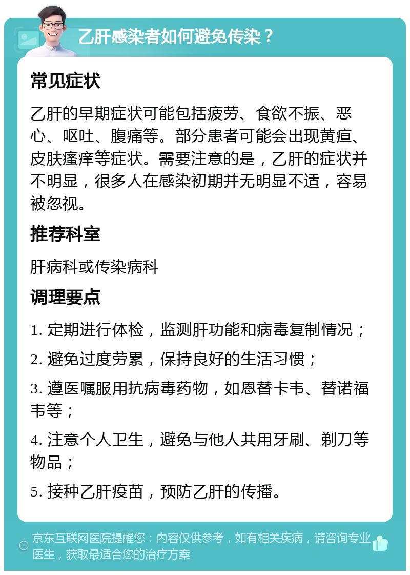 乙肝感染者如何避免传染？ 常见症状 乙肝的早期症状可能包括疲劳、食欲不振、恶心、呕吐、腹痛等。部分患者可能会出现黄疸、皮肤瘙痒等症状。需要注意的是，乙肝的症状并不明显，很多人在感染初期并无明显不适，容易被忽视。 推荐科室 肝病科或传染病科 调理要点 1. 定期进行体检，监测肝功能和病毒复制情况； 2. 避免过度劳累，保持良好的生活习惯； 3. 遵医嘱服用抗病毒药物，如恩替卡韦、替诺福韦等； 4. 注意个人卫生，避免与他人共用牙刷、剃刀等物品； 5. 接种乙肝疫苗，预防乙肝的传播。