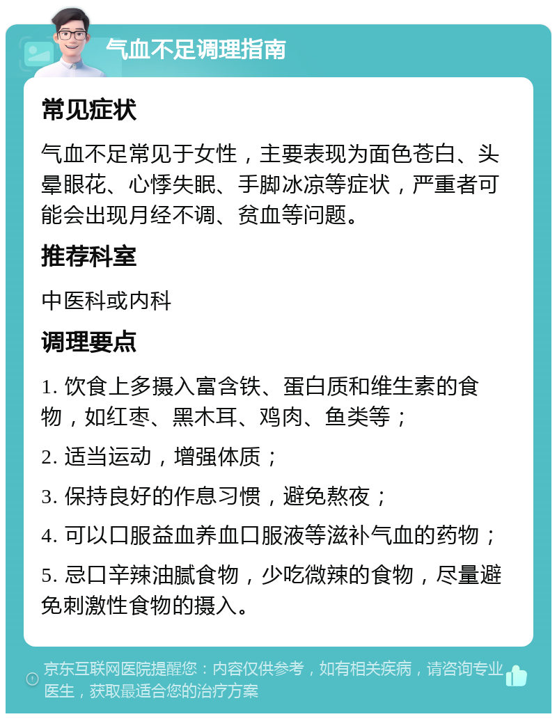 气血不足调理指南 常见症状 气血不足常见于女性，主要表现为面色苍白、头晕眼花、心悸失眠、手脚冰凉等症状，严重者可能会出现月经不调、贫血等问题。 推荐科室 中医科或内科 调理要点 1. 饮食上多摄入富含铁、蛋白质和维生素的食物，如红枣、黑木耳、鸡肉、鱼类等； 2. 适当运动，增强体质； 3. 保持良好的作息习惯，避免熬夜； 4. 可以口服益血养血口服液等滋补气血的药物； 5. 忌口辛辣油腻食物，少吃微辣的食物，尽量避免刺激性食物的摄入。