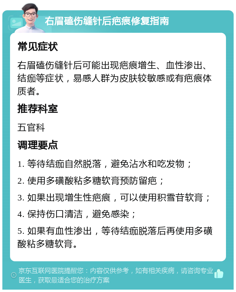 右眉磕伤缝针后疤痕修复指南 常见症状 右眉磕伤缝针后可能出现疤痕增生、血性渗出、结痂等症状，易感人群为皮肤较敏感或有疤痕体质者。 推荐科室 五官科 调理要点 1. 等待结痂自然脱落，避免沾水和吃发物； 2. 使用多磺酸粘多糖软膏预防留疤； 3. 如果出现增生性疤痕，可以使用积雪苷软膏； 4. 保持伤口清洁，避免感染； 5. 如果有血性渗出，等待结痂脱落后再使用多磺酸粘多糖软膏。