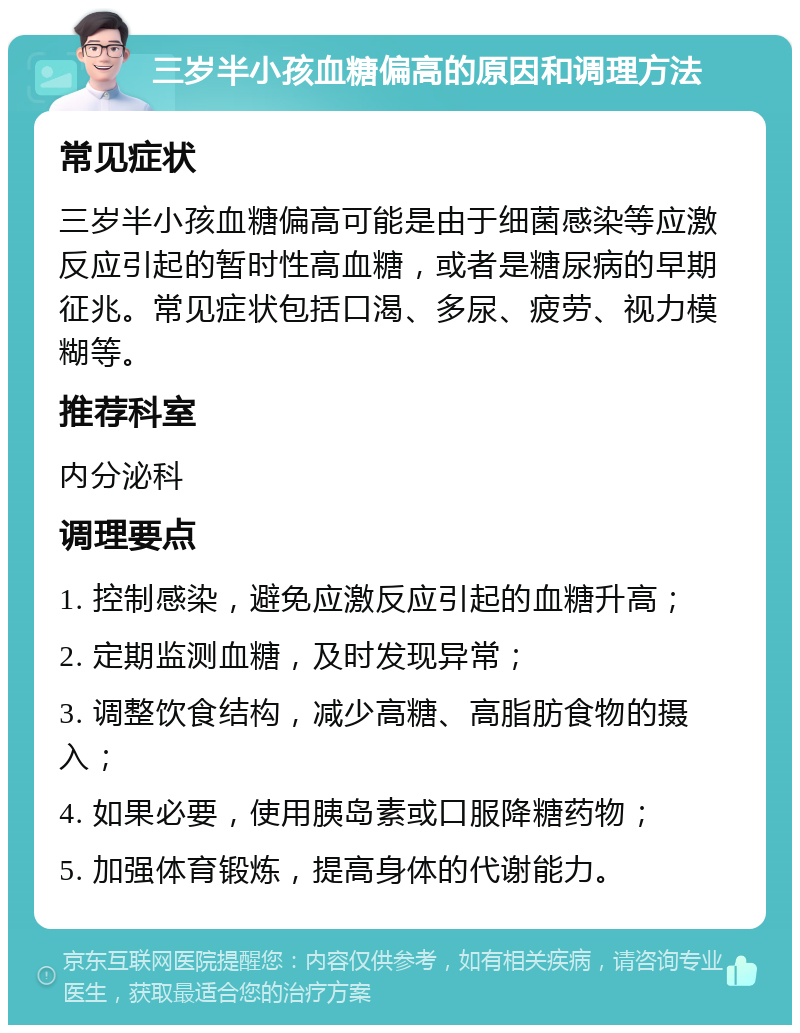 三岁半小孩血糖偏高的原因和调理方法 常见症状 三岁半小孩血糖偏高可能是由于细菌感染等应激反应引起的暂时性高血糖，或者是糖尿病的早期征兆。常见症状包括口渴、多尿、疲劳、视力模糊等。 推荐科室 内分泌科 调理要点 1. 控制感染，避免应激反应引起的血糖升高； 2. 定期监测血糖，及时发现异常； 3. 调整饮食结构，减少高糖、高脂肪食物的摄入； 4. 如果必要，使用胰岛素或口服降糖药物； 5. 加强体育锻炼，提高身体的代谢能力。