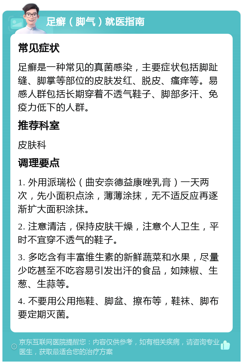 足癣（脚气）就医指南 常见症状 足癣是一种常见的真菌感染，主要症状包括脚趾缝、脚掌等部位的皮肤发红、脱皮、瘙痒等。易感人群包括长期穿着不透气鞋子、脚部多汗、免疫力低下的人群。 推荐科室 皮肤科 调理要点 1. 外用派瑞松（曲安奈德益康唑乳膏）一天两次，先小面积点涂，薄薄涂抹，无不适反应再逐渐扩大面积涂抹。 2. 注意清洁，保持皮肤干燥，注意个人卫生，平时不宜穿不透气的鞋子。 3. 多吃含有丰富维生素的新鲜蔬菜和水果，尽量少吃甚至不吃容易引发出汗的食品，如辣椒、生葱、生蒜等。 4. 不要用公用拖鞋、脚盆、擦布等，鞋袜、脚布要定期灭菌。