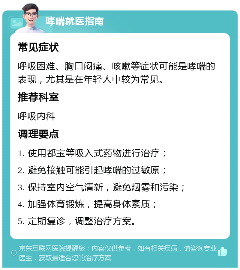 哮喘就医指南 常见症状 呼吸困难、胸口闷痛、咳嗽等症状可能是哮喘的表现，尤其是在年轻人中较为常见。 推荐科室 呼吸内科 调理要点 1. 使用都宝等吸入式药物进行治疗； 2. 避免接触可能引起哮喘的过敏原； 3. 保持室内空气清新，避免烟雾和污染； 4. 加强体育锻炼，提高身体素质； 5. 定期复诊，调整治疗方案。