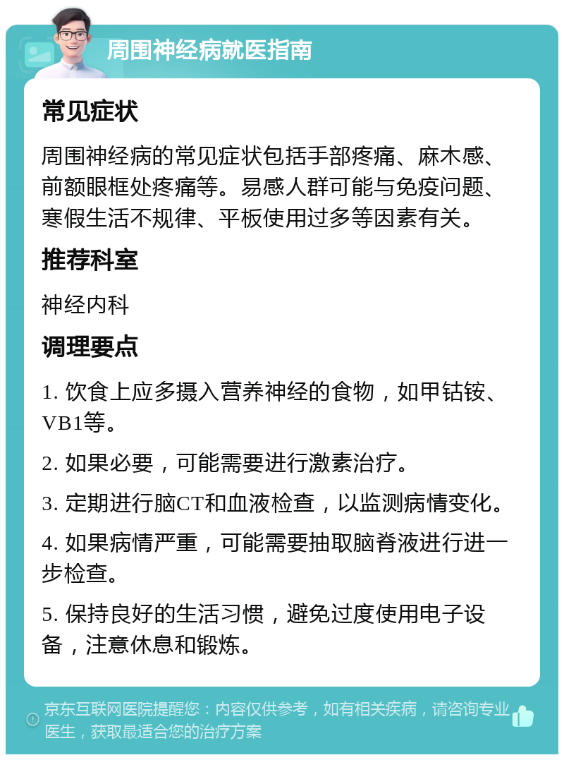 周围神经病就医指南 常见症状 周围神经病的常见症状包括手部疼痛、麻木感、前额眼框处疼痛等。易感人群可能与免疫问题、寒假生活不规律、平板使用过多等因素有关。 推荐科室 神经内科 调理要点 1. 饮食上应多摄入营养神经的食物，如甲钴铵、VB1等。 2. 如果必要，可能需要进行激素治疗。 3. 定期进行脑CT和血液检查，以监测病情变化。 4. 如果病情严重，可能需要抽取脑脊液进行进一步检查。 5. 保持良好的生活习惯，避免过度使用电子设备，注意休息和锻炼。