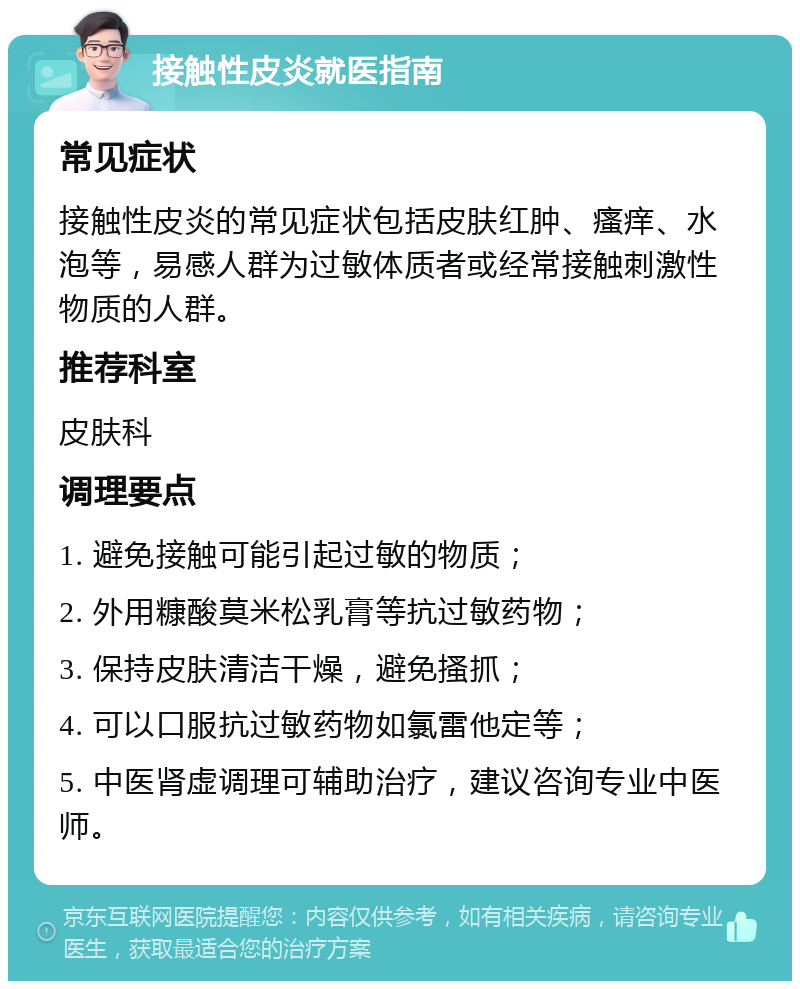 接触性皮炎就医指南 常见症状 接触性皮炎的常见症状包括皮肤红肿、瘙痒、水泡等，易感人群为过敏体质者或经常接触刺激性物质的人群。 推荐科室 皮肤科 调理要点 1. 避免接触可能引起过敏的物质； 2. 外用糠酸莫米松乳膏等抗过敏药物； 3. 保持皮肤清洁干燥，避免搔抓； 4. 可以口服抗过敏药物如氯雷他定等； 5. 中医肾虚调理可辅助治疗，建议咨询专业中医师。