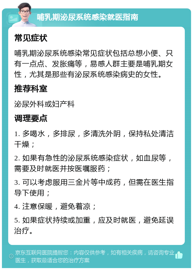 哺乳期泌尿系统感染就医指南 常见症状 哺乳期泌尿系统感染常见症状包括总想小便、只有一点点、发胀痛等，易感人群主要是哺乳期女性，尤其是那些有泌尿系统感染病史的女性。 推荐科室 泌尿外科或妇产科 调理要点 1. 多喝水，多排尿，多清洗外阴，保持私处清洁干燥； 2. 如果有急性的泌尿系统感染症状，如血尿等，需要及时就医并按医嘱服药； 3. 可以考虑服用三金片等中成药，但需在医生指导下使用； 4. 注意保暖，避免着凉； 5. 如果症状持续或加重，应及时就医，避免延误治疗。