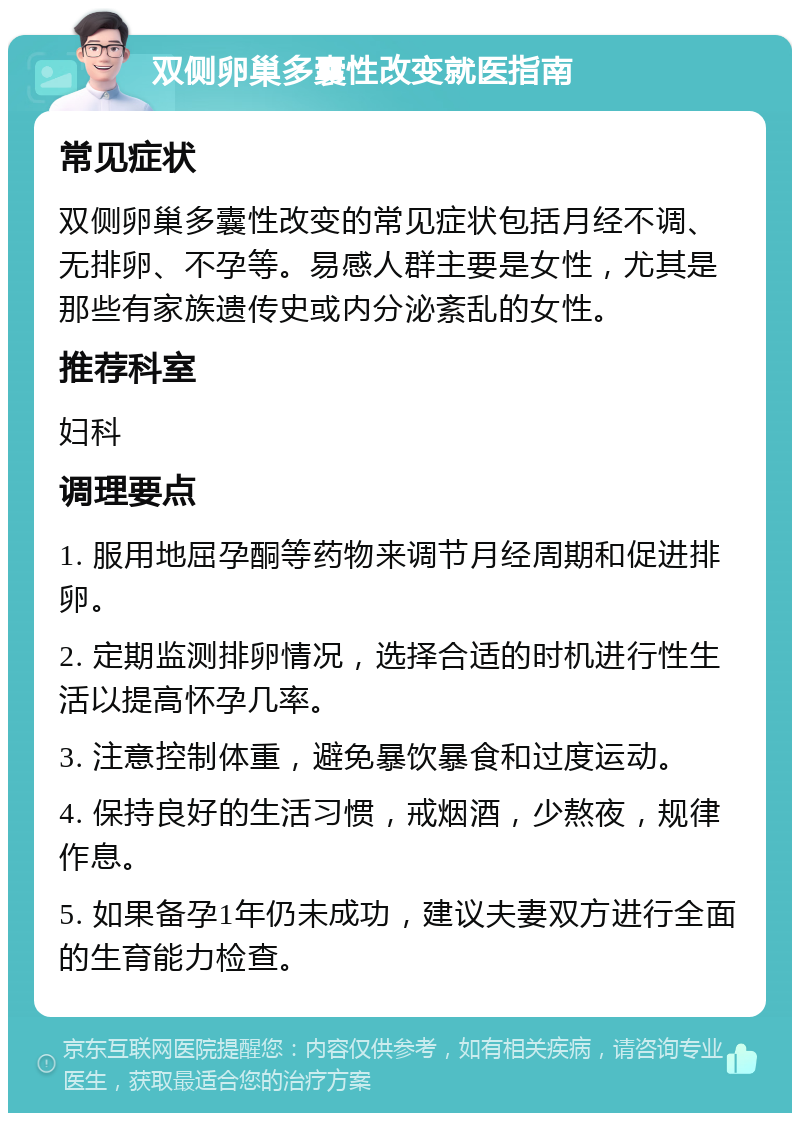 双侧卵巢多囊性改变就医指南 常见症状 双侧卵巢多囊性改变的常见症状包括月经不调、无排卵、不孕等。易感人群主要是女性，尤其是那些有家族遗传史或内分泌紊乱的女性。 推荐科室 妇科 调理要点 1. 服用地屈孕酮等药物来调节月经周期和促进排卵。 2. 定期监测排卵情况，选择合适的时机进行性生活以提高怀孕几率。 3. 注意控制体重，避免暴饮暴食和过度运动。 4. 保持良好的生活习惯，戒烟酒，少熬夜，规律作息。 5. 如果备孕1年仍未成功，建议夫妻双方进行全面的生育能力检查。