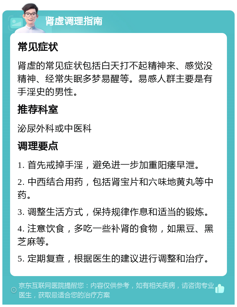 肾虚调理指南 常见症状 肾虚的常见症状包括白天打不起精神来、感觉没精神、经常失眠多梦易醒等。易感人群主要是有手淫史的男性。 推荐科室 泌尿外科或中医科 调理要点 1. 首先戒掉手淫，避免进一步加重阳痿早泄。 2. 中西结合用药，包括肾宝片和六味地黄丸等中药。 3. 调整生活方式，保持规律作息和适当的锻炼。 4. 注意饮食，多吃一些补肾的食物，如黑豆、黑芝麻等。 5. 定期复查，根据医生的建议进行调整和治疗。