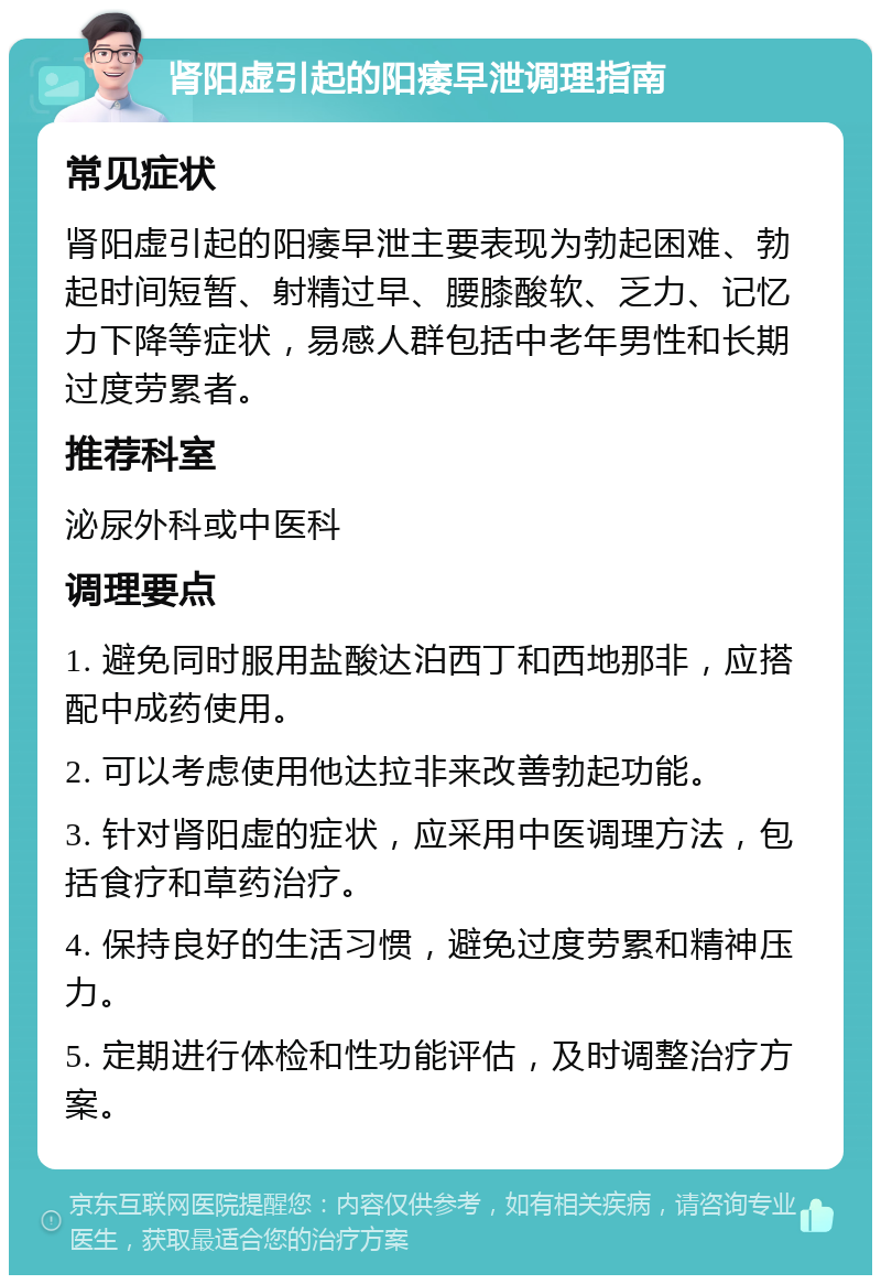 肾阳虚引起的阳痿早泄调理指南 常见症状 肾阳虚引起的阳痿早泄主要表现为勃起困难、勃起时间短暂、射精过早、腰膝酸软、乏力、记忆力下降等症状，易感人群包括中老年男性和长期过度劳累者。 推荐科室 泌尿外科或中医科 调理要点 1. 避免同时服用盐酸达泊西丁和西地那非，应搭配中成药使用。 2. 可以考虑使用他达拉非来改善勃起功能。 3. 针对肾阳虚的症状，应采用中医调理方法，包括食疗和草药治疗。 4. 保持良好的生活习惯，避免过度劳累和精神压力。 5. 定期进行体检和性功能评估，及时调整治疗方案。