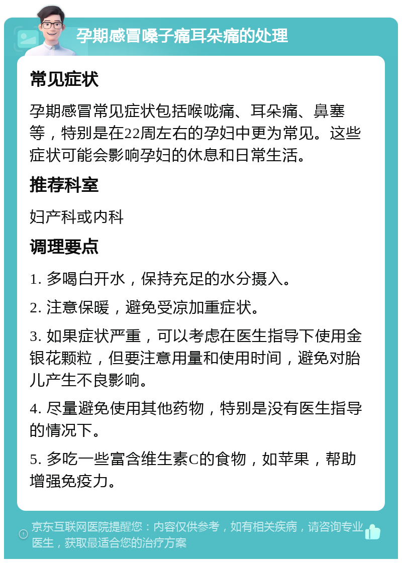 孕期感冒嗓子痛耳朵痛的处理 常见症状 孕期感冒常见症状包括喉咙痛、耳朵痛、鼻塞等，特别是在22周左右的孕妇中更为常见。这些症状可能会影响孕妇的休息和日常生活。 推荐科室 妇产科或内科 调理要点 1. 多喝白开水，保持充足的水分摄入。 2. 注意保暖，避免受凉加重症状。 3. 如果症状严重，可以考虑在医生指导下使用金银花颗粒，但要注意用量和使用时间，避免对胎儿产生不良影响。 4. 尽量避免使用其他药物，特别是没有医生指导的情况下。 5. 多吃一些富含维生素C的食物，如苹果，帮助增强免疫力。