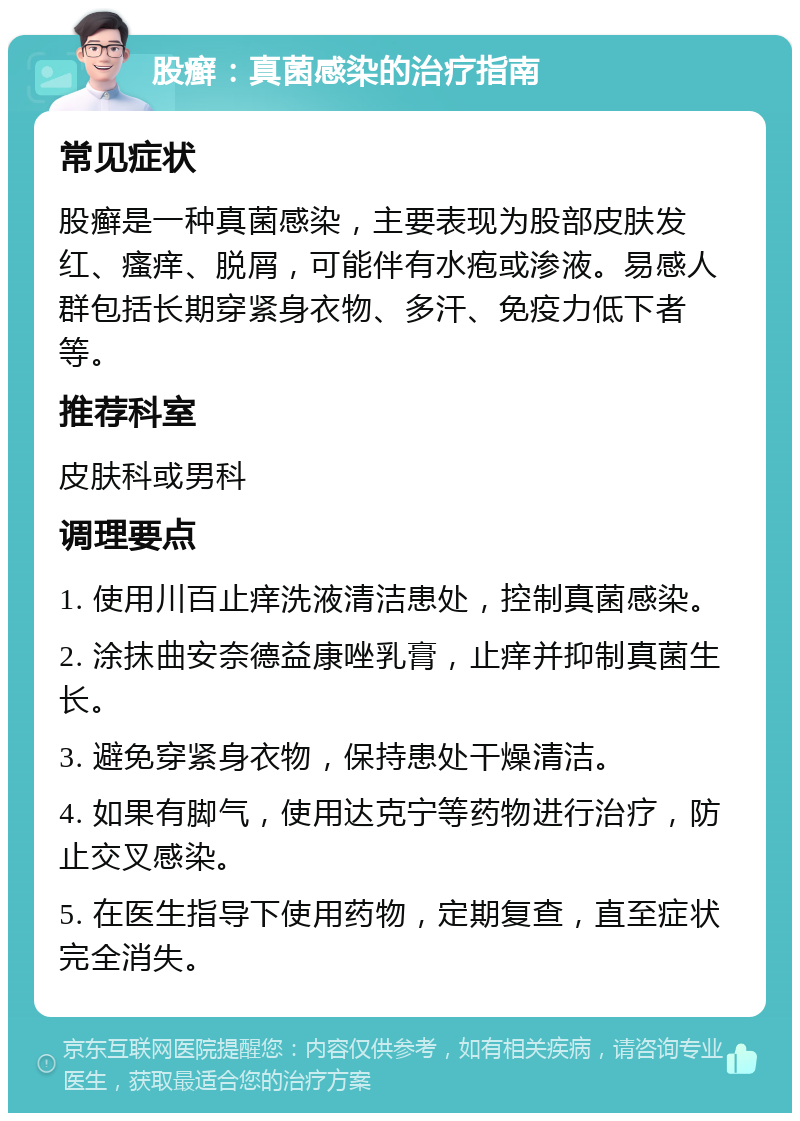 股癣：真菌感染的治疗指南 常见症状 股癣是一种真菌感染，主要表现为股部皮肤发红、瘙痒、脱屑，可能伴有水疱或渗液。易感人群包括长期穿紧身衣物、多汗、免疫力低下者等。 推荐科室 皮肤科或男科 调理要点 1. 使用川百止痒洗液清洁患处，控制真菌感染。 2. 涂抹曲安奈德益康唑乳膏，止痒并抑制真菌生长。 3. 避免穿紧身衣物，保持患处干燥清洁。 4. 如果有脚气，使用达克宁等药物进行治疗，防止交叉感染。 5. 在医生指导下使用药物，定期复查，直至症状完全消失。