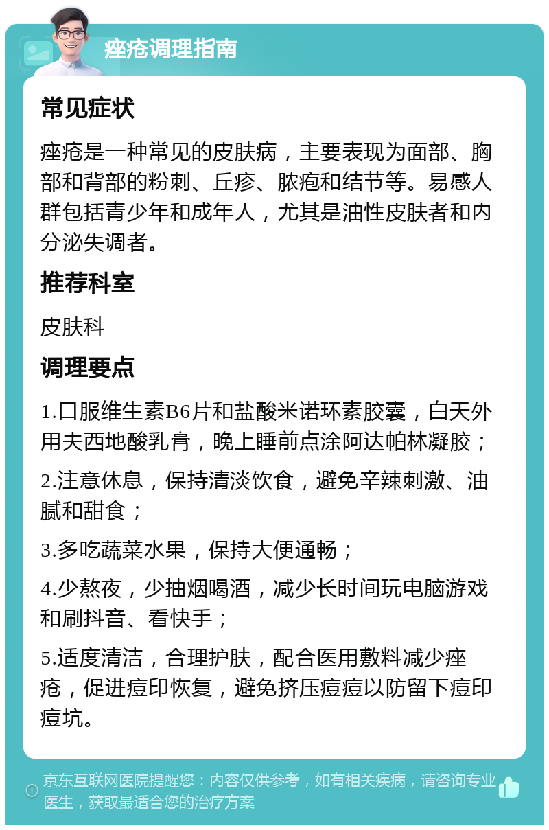 痤疮调理指南 常见症状 痤疮是一种常见的皮肤病，主要表现为面部、胸部和背部的粉刺、丘疹、脓疱和结节等。易感人群包括青少年和成年人，尤其是油性皮肤者和内分泌失调者。 推荐科室 皮肤科 调理要点 1.口服维生素B6片和盐酸米诺环素胶囊，白天外用夫西地酸乳膏，晚上睡前点涂阿达帕林凝胶； 2.注意休息，保持清淡饮食，避免辛辣刺激、油腻和甜食； 3.多吃蔬菜水果，保持大便通畅； 4.少熬夜，少抽烟喝酒，减少长时间玩电脑游戏和刷抖音、看快手； 5.适度清洁，合理护肤，配合医用敷料减少痤疮，促进痘印恢复，避免挤压痘痘以防留下痘印痘坑。