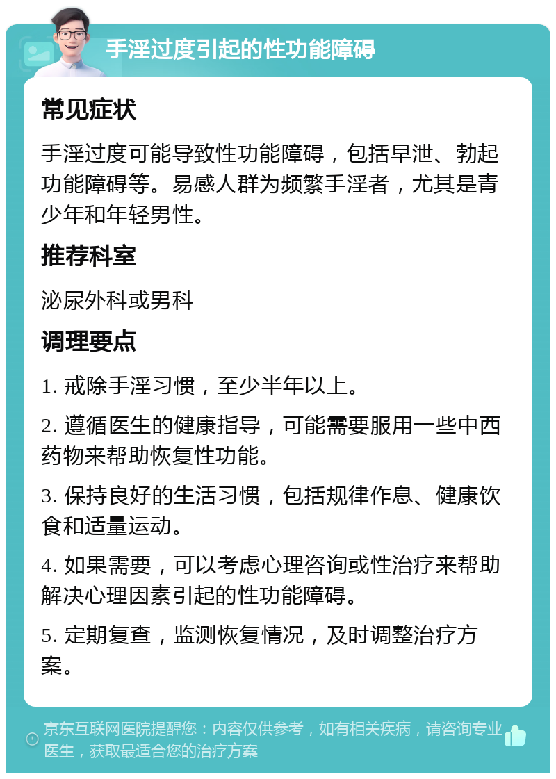 手淫过度引起的性功能障碍 常见症状 手淫过度可能导致性功能障碍，包括早泄、勃起功能障碍等。易感人群为频繁手淫者，尤其是青少年和年轻男性。 推荐科室 泌尿外科或男科 调理要点 1. 戒除手淫习惯，至少半年以上。 2. 遵循医生的健康指导，可能需要服用一些中西药物来帮助恢复性功能。 3. 保持良好的生活习惯，包括规律作息、健康饮食和适量运动。 4. 如果需要，可以考虑心理咨询或性治疗来帮助解决心理因素引起的性功能障碍。 5. 定期复查，监测恢复情况，及时调整治疗方案。