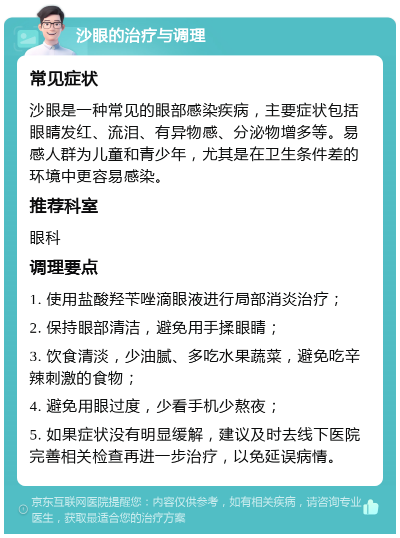 沙眼的治疗与调理 常见症状 沙眼是一种常见的眼部感染疾病，主要症状包括眼睛发红、流泪、有异物感、分泌物增多等。易感人群为儿童和青少年，尤其是在卫生条件差的环境中更容易感染。 推荐科室 眼科 调理要点 1. 使用盐酸羟苄唑滴眼液进行局部消炎治疗； 2. 保持眼部清洁，避免用手揉眼睛； 3. 饮食清淡，少油腻、多吃水果蔬菜，避免吃辛辣刺激的食物； 4. 避免用眼过度，少看手机少熬夜； 5. 如果症状没有明显缓解，建议及时去线下医院完善相关检查再进一步治疗，以免延误病情。