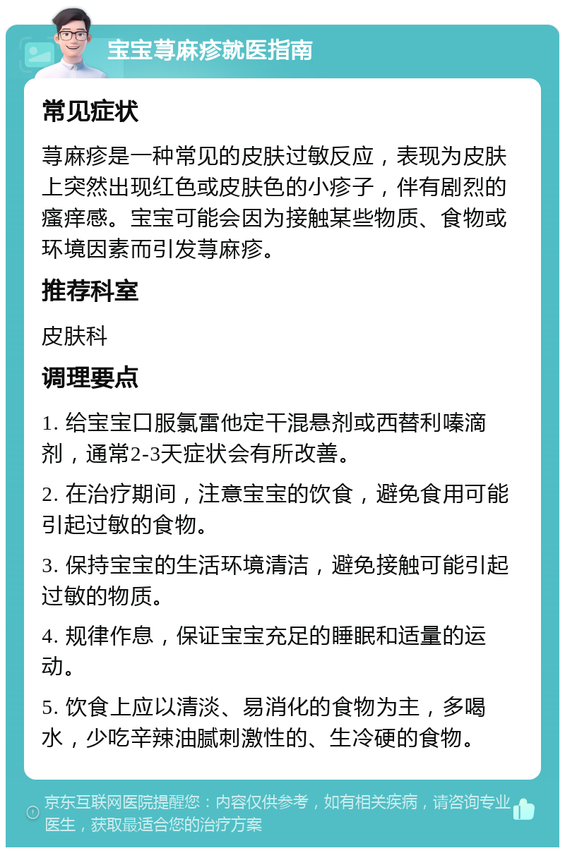 宝宝荨麻疹就医指南 常见症状 荨麻疹是一种常见的皮肤过敏反应，表现为皮肤上突然出现红色或皮肤色的小疹子，伴有剧烈的瘙痒感。宝宝可能会因为接触某些物质、食物或环境因素而引发荨麻疹。 推荐科室 皮肤科 调理要点 1. 给宝宝口服氯雷他定干混悬剂或西替利嗪滴剂，通常2-3天症状会有所改善。 2. 在治疗期间，注意宝宝的饮食，避免食用可能引起过敏的食物。 3. 保持宝宝的生活环境清洁，避免接触可能引起过敏的物质。 4. 规律作息，保证宝宝充足的睡眠和适量的运动。 5. 饮食上应以清淡、易消化的食物为主，多喝水，少吃辛辣油腻刺激性的、生冷硬的食物。