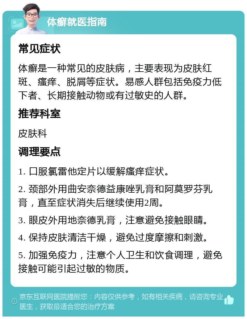 体癣就医指南 常见症状 体癣是一种常见的皮肤病，主要表现为皮肤红斑、瘙痒、脱屑等症状。易感人群包括免疫力低下者、长期接触动物或有过敏史的人群。 推荐科室 皮肤科 调理要点 1. 口服氯雷他定片以缓解瘙痒症状。 2. 颈部外用曲安奈德益康唑乳膏和阿莫罗芬乳膏，直至症状消失后继续使用2周。 3. 眼皮外用地奈德乳膏，注意避免接触眼睛。 4. 保持皮肤清洁干燥，避免过度摩擦和刺激。 5. 加强免疫力，注意个人卫生和饮食调理，避免接触可能引起过敏的物质。