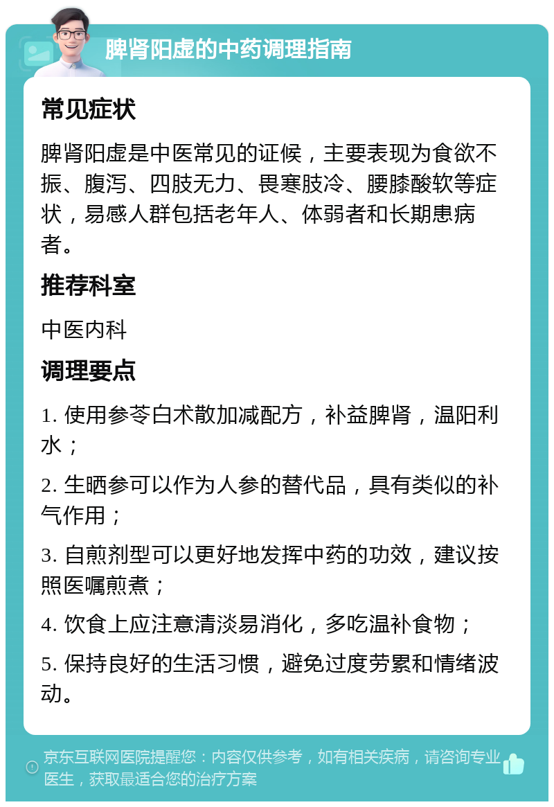 脾肾阳虚的中药调理指南 常见症状 脾肾阳虚是中医常见的证候，主要表现为食欲不振、腹泻、四肢无力、畏寒肢冷、腰膝酸软等症状，易感人群包括老年人、体弱者和长期患病者。 推荐科室 中医内科 调理要点 1. 使用参苓白术散加减配方，补益脾肾，温阳利水； 2. 生晒参可以作为人参的替代品，具有类似的补气作用； 3. 自煎剂型可以更好地发挥中药的功效，建议按照医嘱煎煮； 4. 饮食上应注意清淡易消化，多吃温补食物； 5. 保持良好的生活习惯，避免过度劳累和情绪波动。