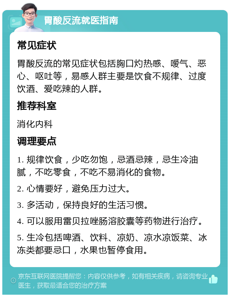 胃酸反流就医指南 常见症状 胃酸反流的常见症状包括胸口灼热感、嗳气、恶心、呕吐等，易感人群主要是饮食不规律、过度饮酒、爱吃辣的人群。 推荐科室 消化内科 调理要点 1. 规律饮食，少吃勿饱，忌酒忌辣，忌生冷油腻，不吃零食，不吃不易消化的食物。 2. 心情要好，避免压力过大。 3. 多活动，保持良好的生活习惯。 4. 可以服用雷贝拉唑肠溶胶囊等药物进行治疗。 5. 生冷包括啤酒、饮料、凉奶、凉水凉饭菜、冰冻类都要忌口，水果也暂停食用。