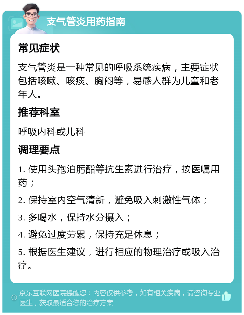 支气管炎用药指南 常见症状 支气管炎是一种常见的呼吸系统疾病，主要症状包括咳嗽、咳痰、胸闷等，易感人群为儿童和老年人。 推荐科室 呼吸内科或儿科 调理要点 1. 使用头孢泊肟酯等抗生素进行治疗，按医嘱用药； 2. 保持室内空气清新，避免吸入刺激性气体； 3. 多喝水，保持水分摄入； 4. 避免过度劳累，保持充足休息； 5. 根据医生建议，进行相应的物理治疗或吸入治疗。