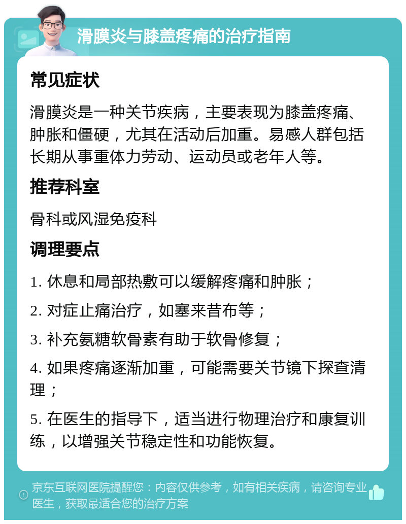 滑膜炎与膝盖疼痛的治疗指南 常见症状 滑膜炎是一种关节疾病，主要表现为膝盖疼痛、肿胀和僵硬，尤其在活动后加重。易感人群包括长期从事重体力劳动、运动员或老年人等。 推荐科室 骨科或风湿免疫科 调理要点 1. 休息和局部热敷可以缓解疼痛和肿胀； 2. 对症止痛治疗，如塞来昔布等； 3. 补充氨糖软骨素有助于软骨修复； 4. 如果疼痛逐渐加重，可能需要关节镜下探查清理； 5. 在医生的指导下，适当进行物理治疗和康复训练，以增强关节稳定性和功能恢复。