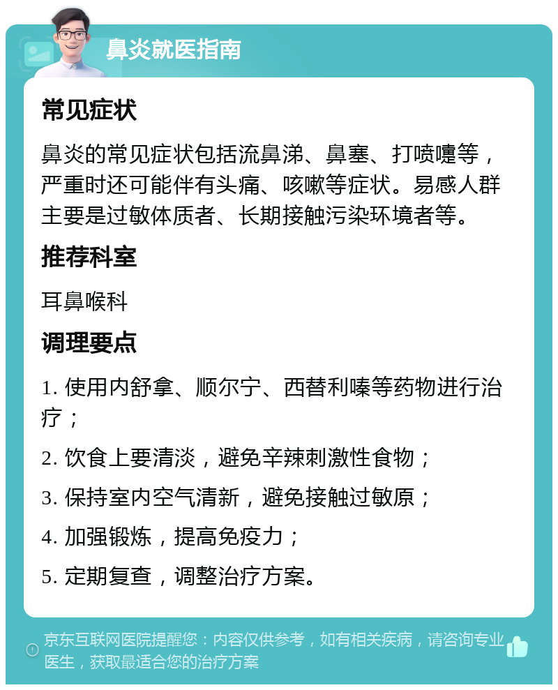 鼻炎就医指南 常见症状 鼻炎的常见症状包括流鼻涕、鼻塞、打喷嚏等，严重时还可能伴有头痛、咳嗽等症状。易感人群主要是过敏体质者、长期接触污染环境者等。 推荐科室 耳鼻喉科 调理要点 1. 使用内舒拿、顺尔宁、西替利嗪等药物进行治疗； 2. 饮食上要清淡，避免辛辣刺激性食物； 3. 保持室内空气清新，避免接触过敏原； 4. 加强锻炼，提高免疫力； 5. 定期复查，调整治疗方案。