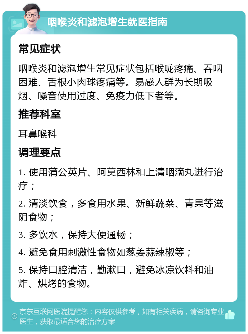 咽喉炎和滤泡增生就医指南 常见症状 咽喉炎和滤泡增生常见症状包括喉咙疼痛、吞咽困难、舌根小肉球疼痛等。易感人群为长期吸烟、嗓音使用过度、免疫力低下者等。 推荐科室 耳鼻喉科 调理要点 1. 使用蒲公英片、阿莫西林和上清咽滴丸进行治疗； 2. 清淡饮食，多食用水果、新鲜蔬菜、青果等滋阴食物； 3. 多饮水，保持大便通畅； 4. 避免食用刺激性食物如葱姜蒜辣椒等； 5. 保持口腔清洁，勤漱口，避免冰凉饮料和油炸、烘烤的食物。