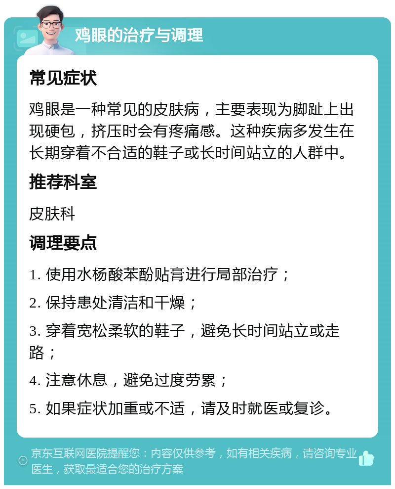 鸡眼的治疗与调理 常见症状 鸡眼是一种常见的皮肤病，主要表现为脚趾上出现硬包，挤压时会有疼痛感。这种疾病多发生在长期穿着不合适的鞋子或长时间站立的人群中。 推荐科室 皮肤科 调理要点 1. 使用水杨酸苯酚贴膏进行局部治疗； 2. 保持患处清洁和干燥； 3. 穿着宽松柔软的鞋子，避免长时间站立或走路； 4. 注意休息，避免过度劳累； 5. 如果症状加重或不适，请及时就医或复诊。