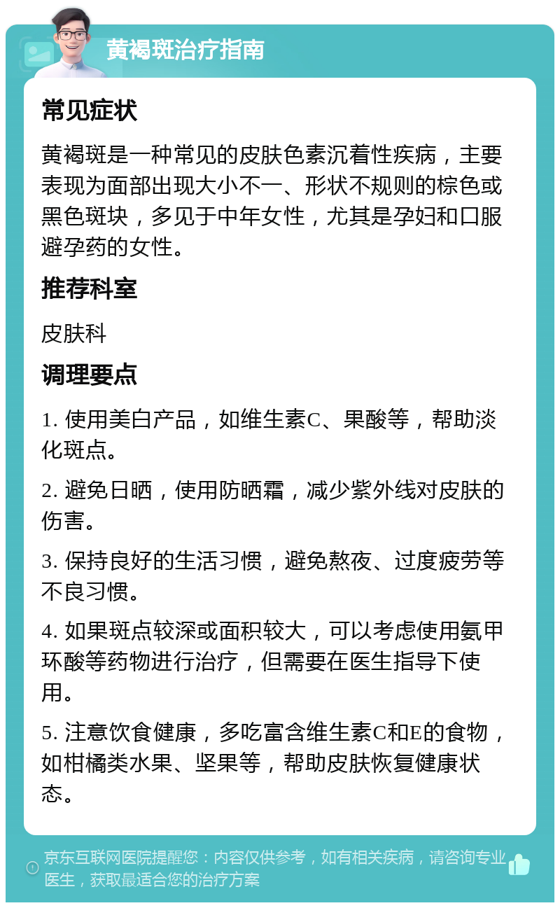 黄褐斑治疗指南 常见症状 黄褐斑是一种常见的皮肤色素沉着性疾病，主要表现为面部出现大小不一、形状不规则的棕色或黑色斑块，多见于中年女性，尤其是孕妇和口服避孕药的女性。 推荐科室 皮肤科 调理要点 1. 使用美白产品，如维生素C、果酸等，帮助淡化斑点。 2. 避免日晒，使用防晒霜，减少紫外线对皮肤的伤害。 3. 保持良好的生活习惯，避免熬夜、过度疲劳等不良习惯。 4. 如果斑点较深或面积较大，可以考虑使用氨甲环酸等药物进行治疗，但需要在医生指导下使用。 5. 注意饮食健康，多吃富含维生素C和E的食物，如柑橘类水果、坚果等，帮助皮肤恢复健康状态。