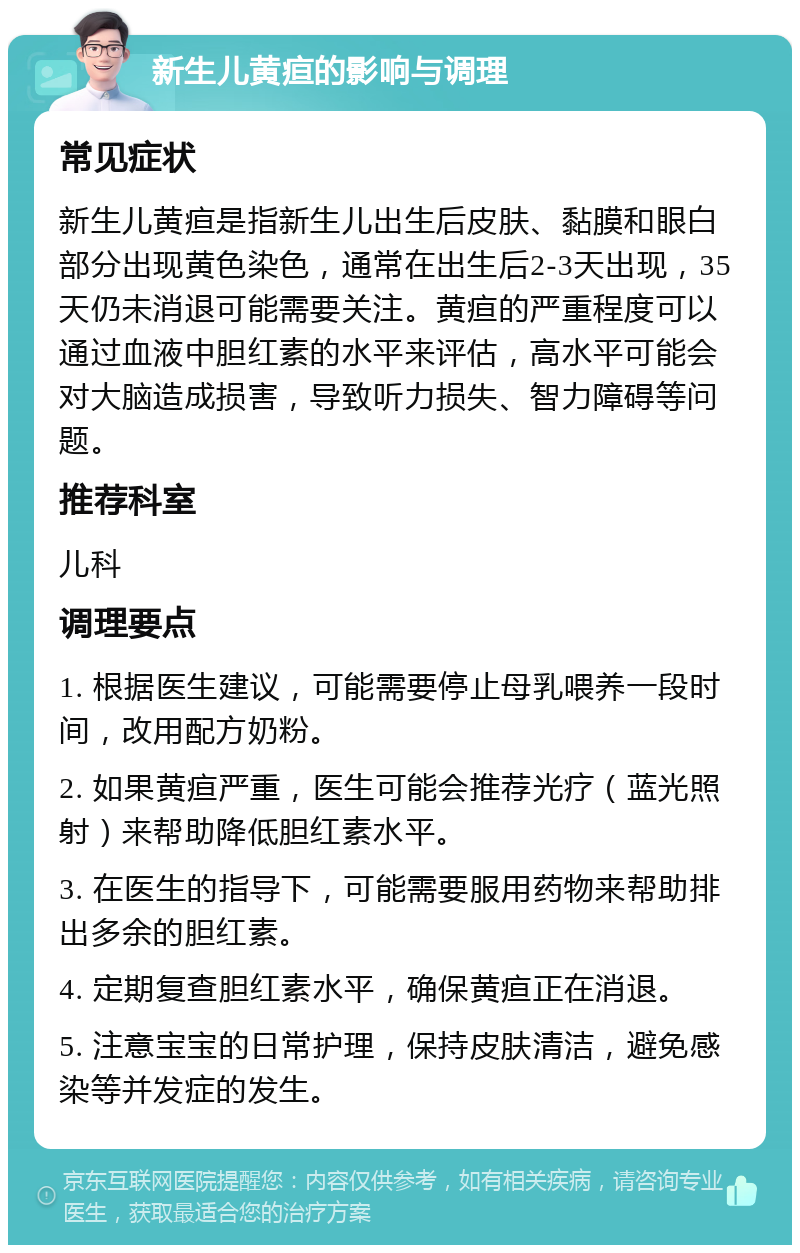 新生儿黄疸的影响与调理 常见症状 新生儿黄疸是指新生儿出生后皮肤、黏膜和眼白部分出现黄色染色，通常在出生后2-3天出现，35天仍未消退可能需要关注。黄疸的严重程度可以通过血液中胆红素的水平来评估，高水平可能会对大脑造成损害，导致听力损失、智力障碍等问题。 推荐科室 儿科 调理要点 1. 根据医生建议，可能需要停止母乳喂养一段时间，改用配方奶粉。 2. 如果黄疸严重，医生可能会推荐光疗（蓝光照射）来帮助降低胆红素水平。 3. 在医生的指导下，可能需要服用药物来帮助排出多余的胆红素。 4. 定期复查胆红素水平，确保黄疸正在消退。 5. 注意宝宝的日常护理，保持皮肤清洁，避免感染等并发症的发生。